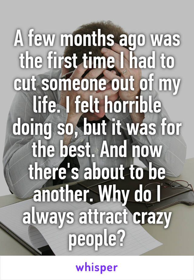 A few months ago was the first time I had to cut someone out of my life. I felt horrible doing so, but it was for the best. And now there's about to be another. Why do I always attract crazy people?