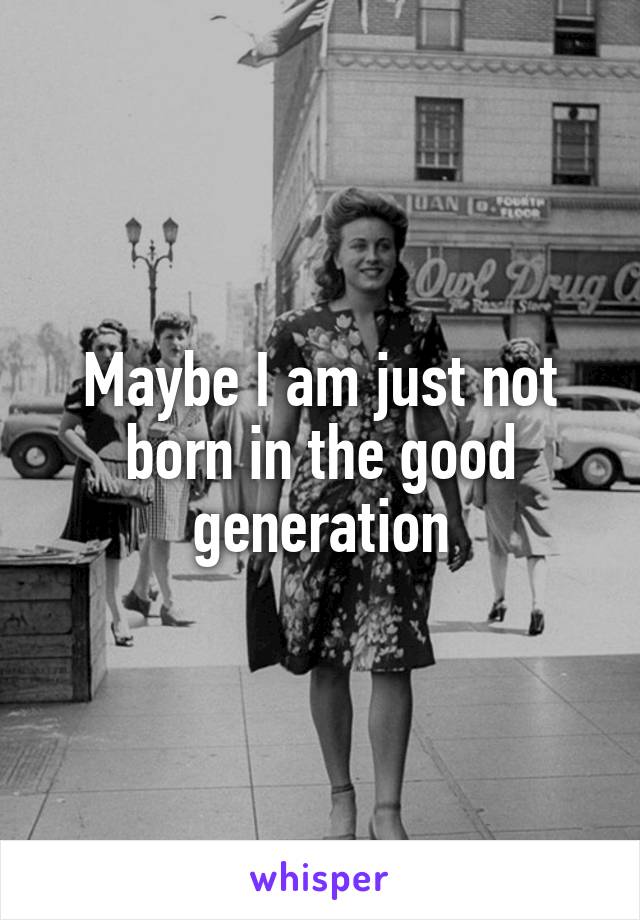 Maybe I am just not born in the good generation