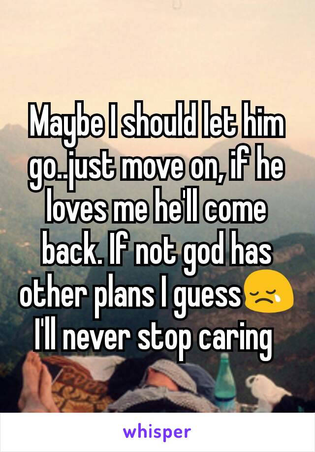 Maybe I should let him go..just move on, if he loves me he'll come back. If not god has other plans I guess😢 I'll never stop caring 