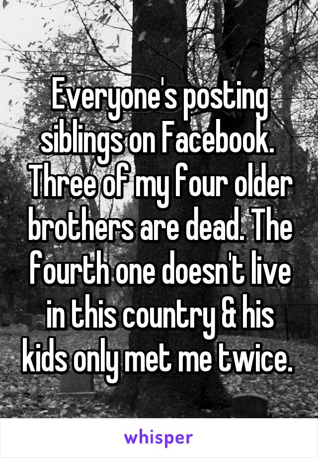 Everyone's posting siblings on Facebook.  Three of my four older brothers are dead. The fourth one doesn't live in this country & his kids only met me twice. 