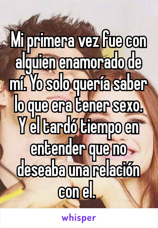 Mi primera vez fue con alguien enamorado de mí. Yo solo quería saber lo que era tener sexo. Y el tardó tiempo en entender que no deseaba una relación con el. 