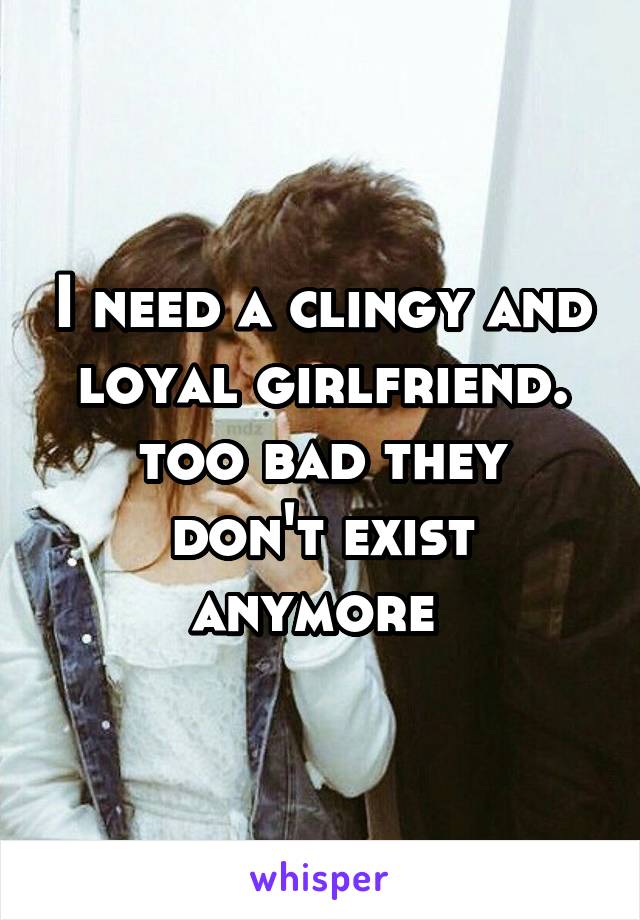 I need a clingy and loyal girlfriend.
too bad they don't exist anymore 