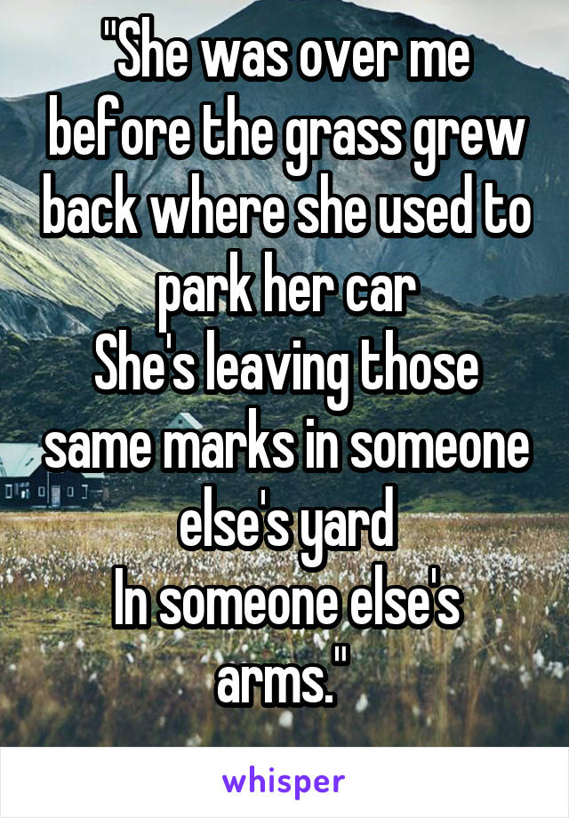 "She was over me before the grass grew back where she used to park her car
She's leaving those same marks in someone else's yard
In someone else's arms." 
