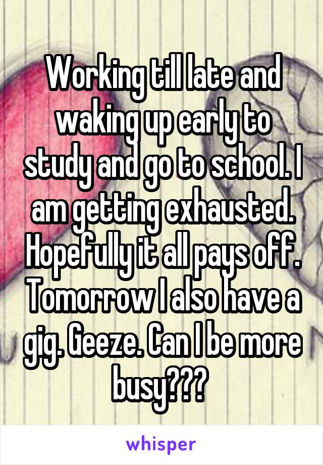 Working till late and waking up early to study and go to school. I am getting exhausted. Hopefully it all pays off. Tomorrow I also have a gig. Geeze. Can I be more busy??? 