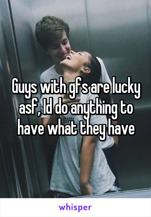 Guys with gfs are lucky asf, Id do anything to have what they have