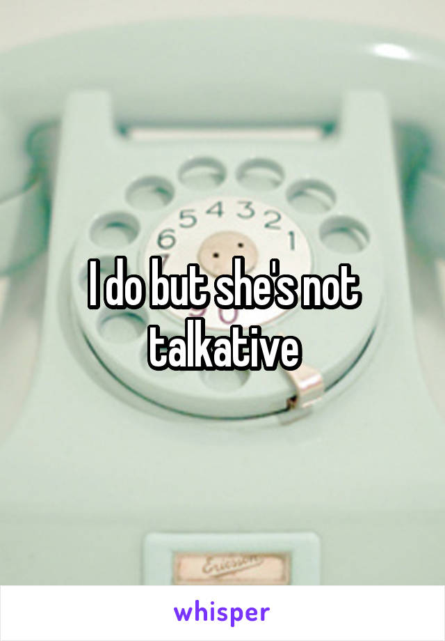 I do but she's not talkative