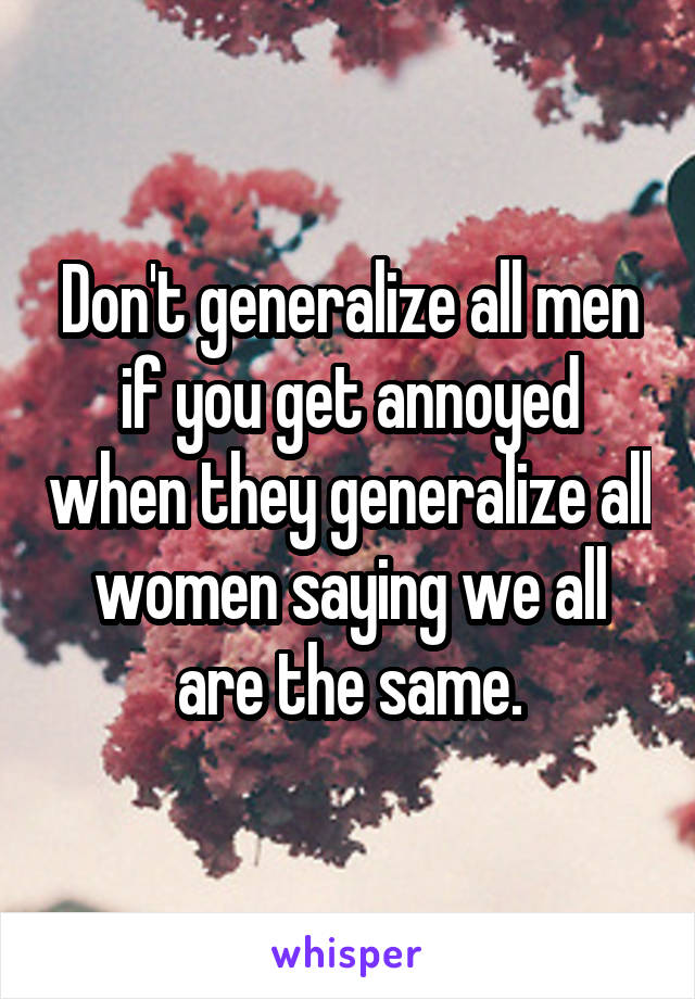 Don't generalize all men if you get annoyed when they generalize all women saying we all are the same.