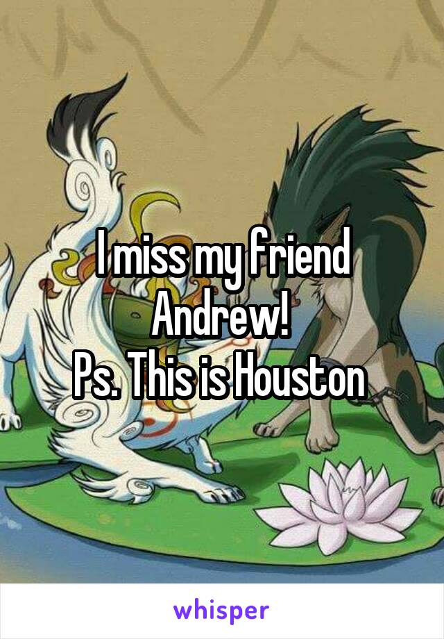 I miss my friend Andrew! 
Ps. This is Houston 