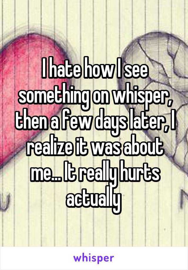 I hate how I see something on whisper, then a few days later, I realize it was about me... It really hurts actually 