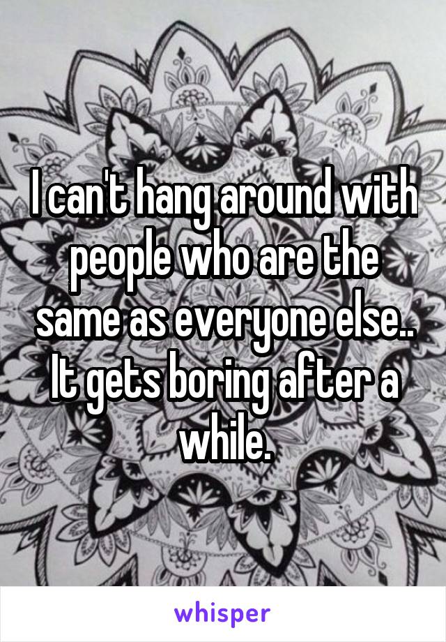 I can't hang around with people who are the same as everyone else.. It gets boring after a while.