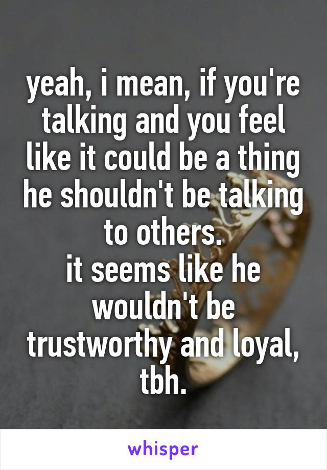 yeah, i mean, if you're talking and you feel like it could be a thing he shouldn't be talking to others.
it seems like he wouldn't be trustworthy and loyal, tbh.