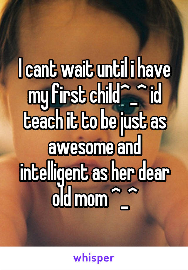 I cant wait until i have my first child^_^ id teach it to be just as awesome and intelligent as her dear old mom ^_^