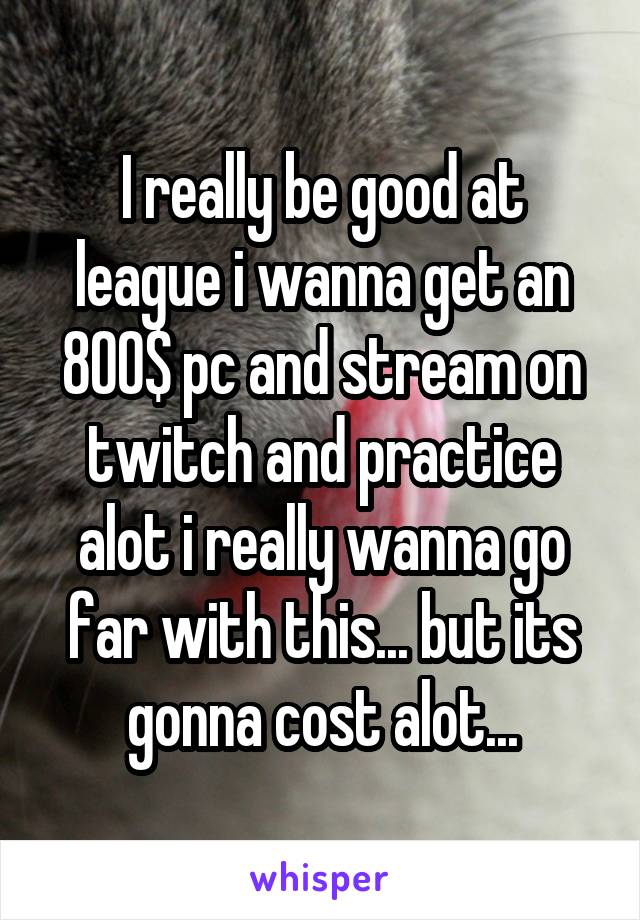 I really be good at league i wanna get an 800$ pc and stream on twitch and practice alot i really wanna go far with this... but its gonna cost alot...