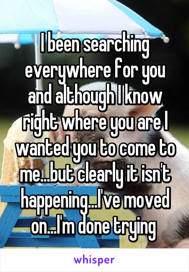 I been searching everywhere for you and although I know right where you are I wanted you to come to me...but clearly it isn't happening...I've moved on...I'm done trying 