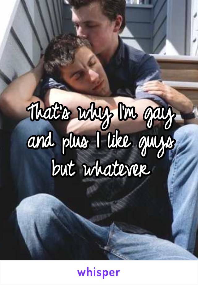 That's why I'm gay and plus I like guys but whatever