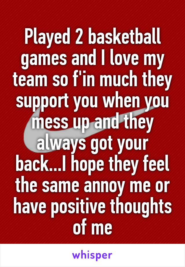 Played 2 basketball games and I love my team so f'in much they support you when you mess up and they always got your back...I hope they feel the same annoy me or have positive thoughts of me