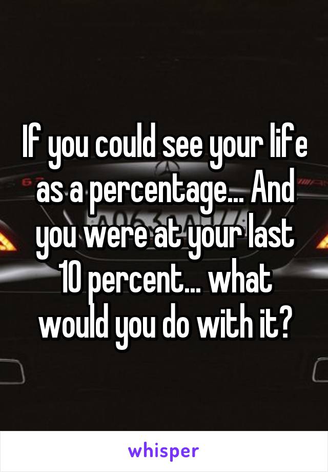 If you could see your life as a percentage... And you were at your last 10 percent... what would you do with it?