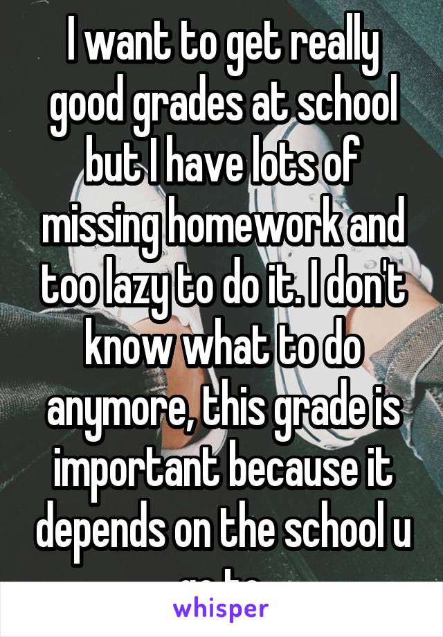 I want to get really good grades at school but I have lots of missing homework and too lazy to do it. I don't know what to do anymore, this grade is important because it depends on the school u go to.