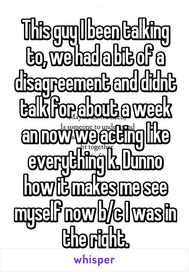 This guy I been talking to, we had a bit of a disagreement and didnt talk for about a week an now we acting like everything k. Dunno how it makes me see myself now b/c I was in the right.