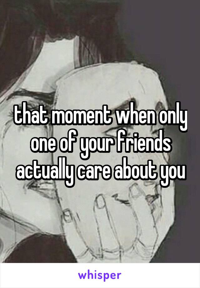 that moment when only one of your friends actually care about you