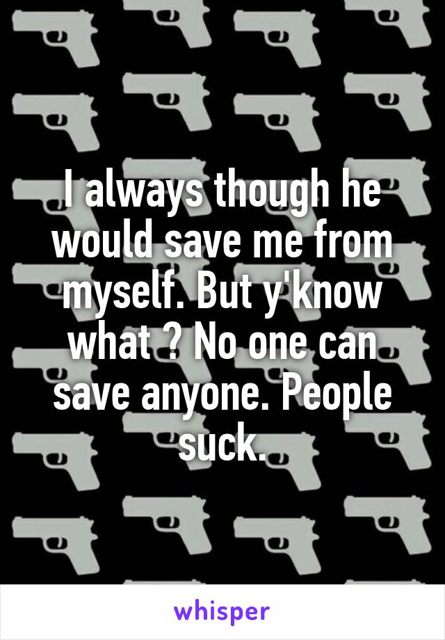 I always though he would save me from myself. But y'know what ? No one can save anyone. People suck.