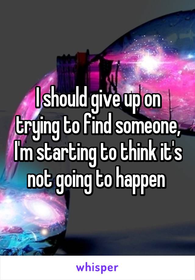 I should give up on trying to find someone, I'm starting to think it's not going to happen 