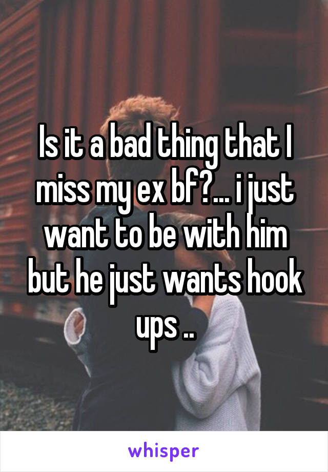 Is it a bad thing that I miss my ex bf?... i just want to be with him but he just wants hook ups ..