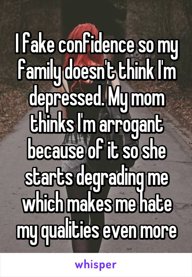 I fake confidence so my family doesn't think I'm depressed. My mom thinks I'm arrogant because of it so she starts degrading me which makes me hate my qualities even more