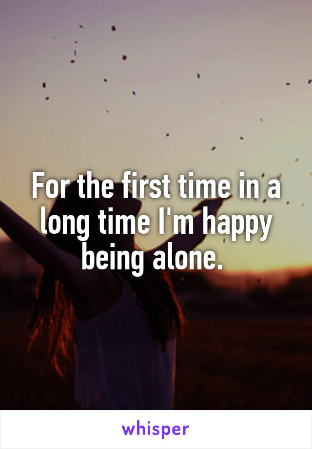 For the first time in a long time I'm happy being alone. 