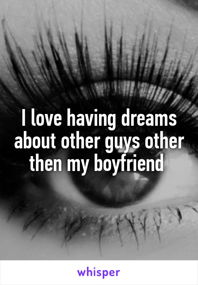 I love having dreams about other guys other then my boyfriend 