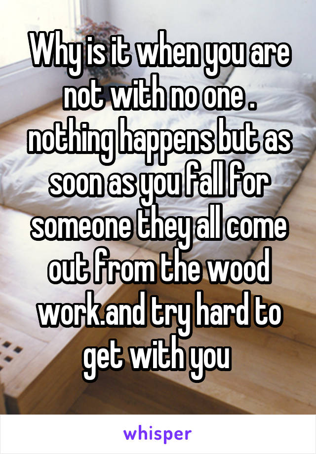 Why is it when you are not with no one . nothing happens but as soon as you fall for someone they all come out from the wood work.and try hard to get with you 
