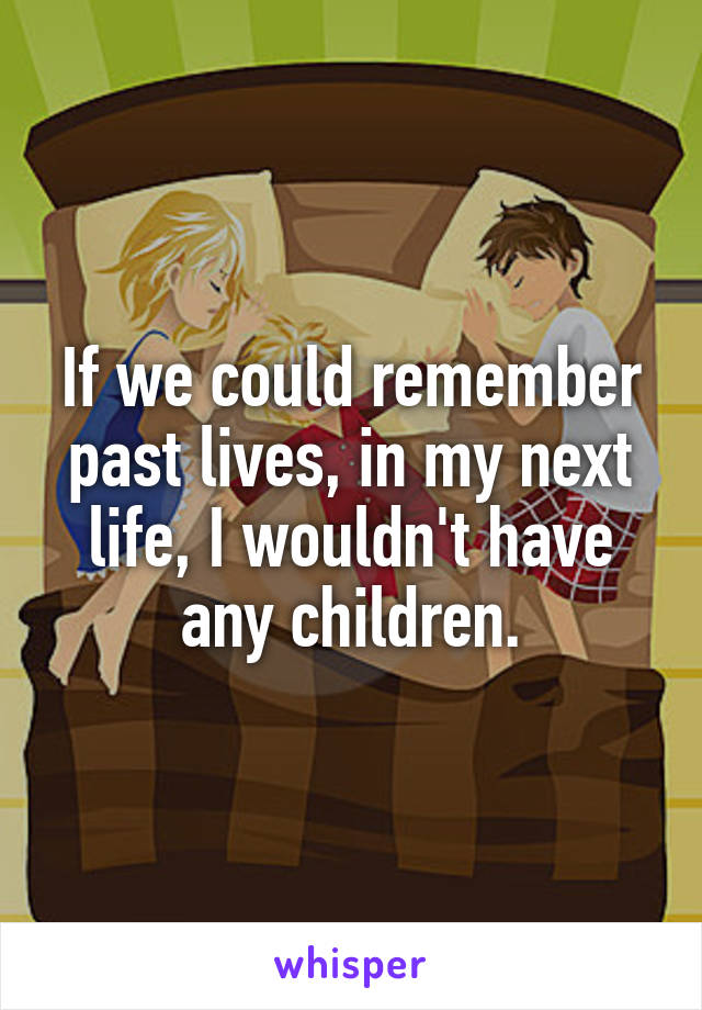 If we could remember past lives, in my next life, I wouldn't have any children.