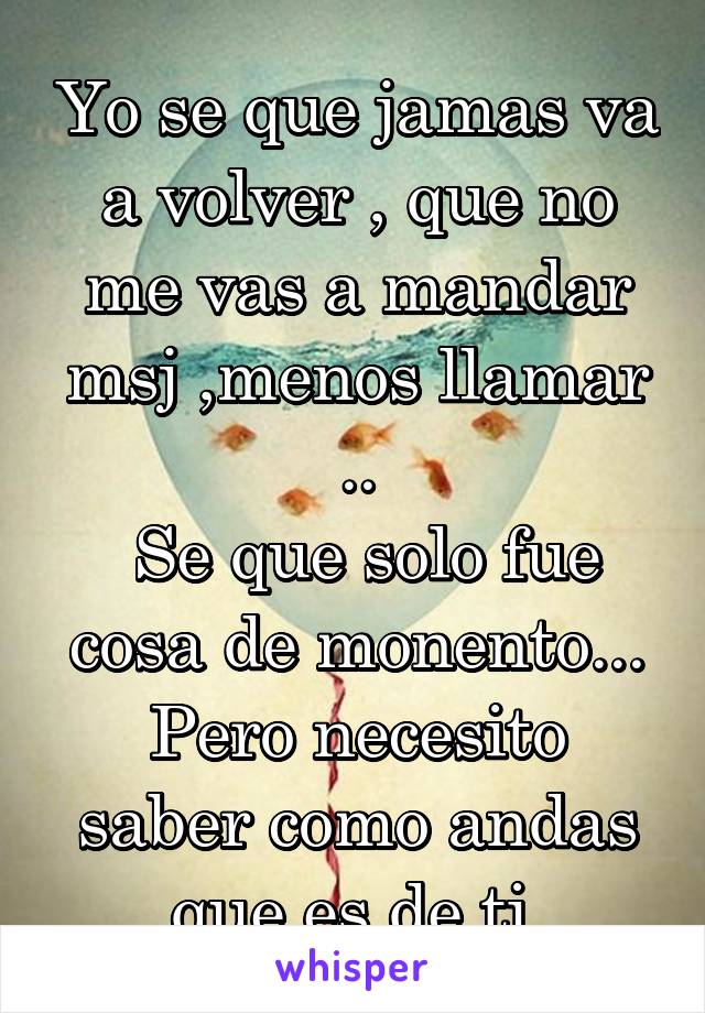 Yo se que jamas va a volver , que no me vas a mandar msj ,menos llamar ..
 Se que solo fue cosa de monento...
Pero necesito saber como andas que es de ti 