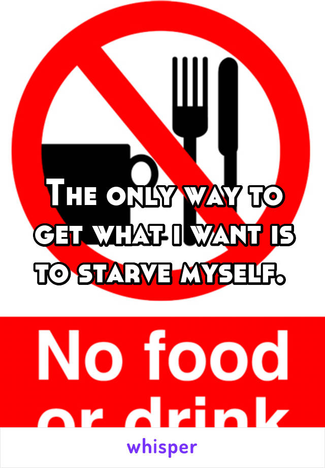 The only way to get what i want is to starve myself. 