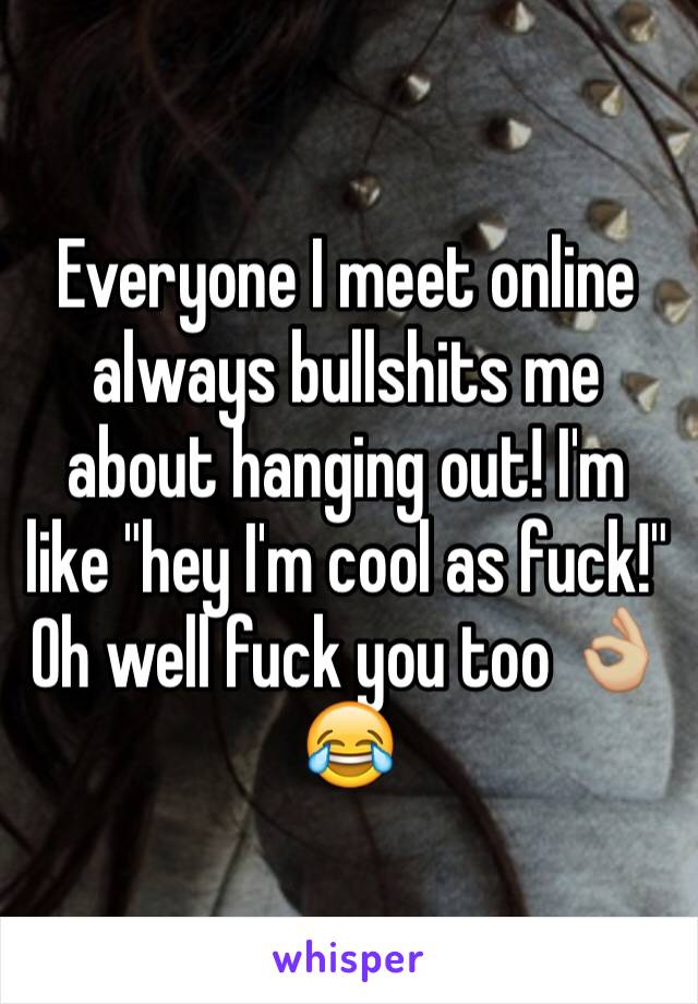 Everyone I meet online always bullshits me about hanging out! I'm like "hey I'm cool as fuck!" Oh well fuck you too 👌🏼😂