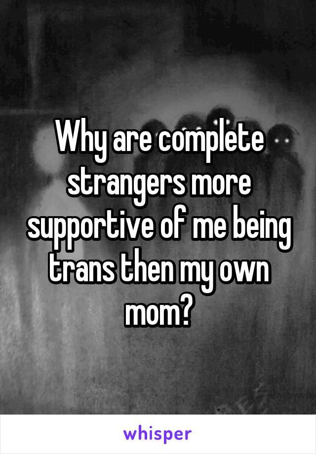 Why are complete strangers more supportive of me being trans then my own mom?