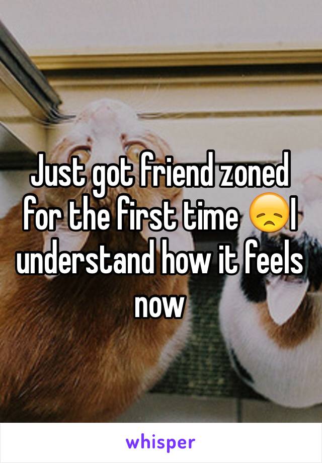 Just got friend zoned for the first time 😞I understand how it feels now 