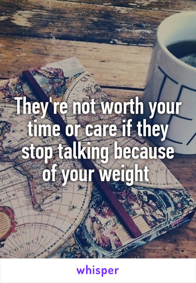 They're not worth your time or care if they stop talking because of your weight 