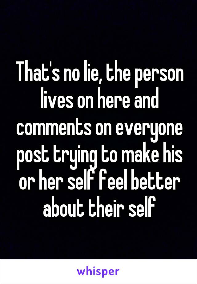 That's no lie, the person lives on here and comments on everyone post trying to make his or her self feel better about their self