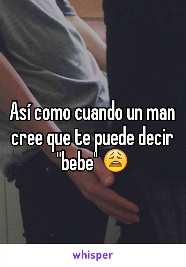 Así como cuando un man cree que te puede decir "bebe" 😩