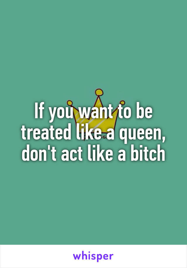 If you want to be treated like a queen, don't act like a bitch