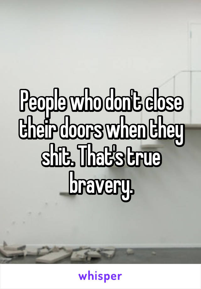 People who don't close their doors when they shit. That's true bravery.