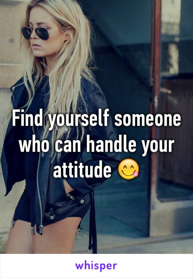 Find yourself someone who can handle your attitude 😋