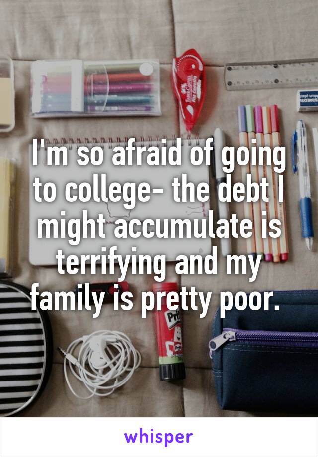 I'm so afraid of going to college- the debt I might accumulate is terrifying and my family is pretty poor. 