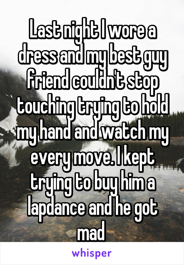 Last night I wore a dress and my best guy friend couldn't stop touching trying to hold my hand and watch my every move. I kept trying to buy him a lapdance and he got mad 