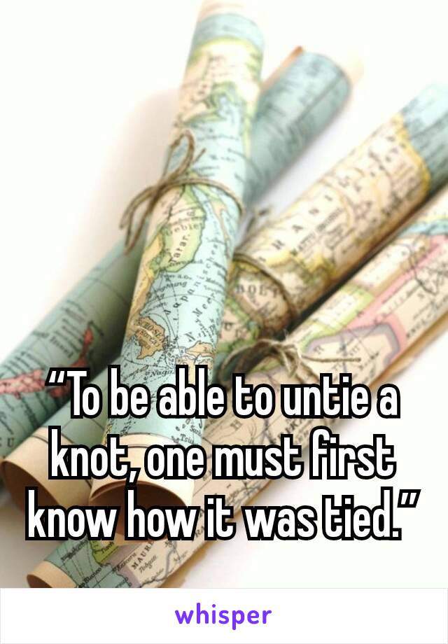 “To be able to untie a knot, one must first know how it was tied.”