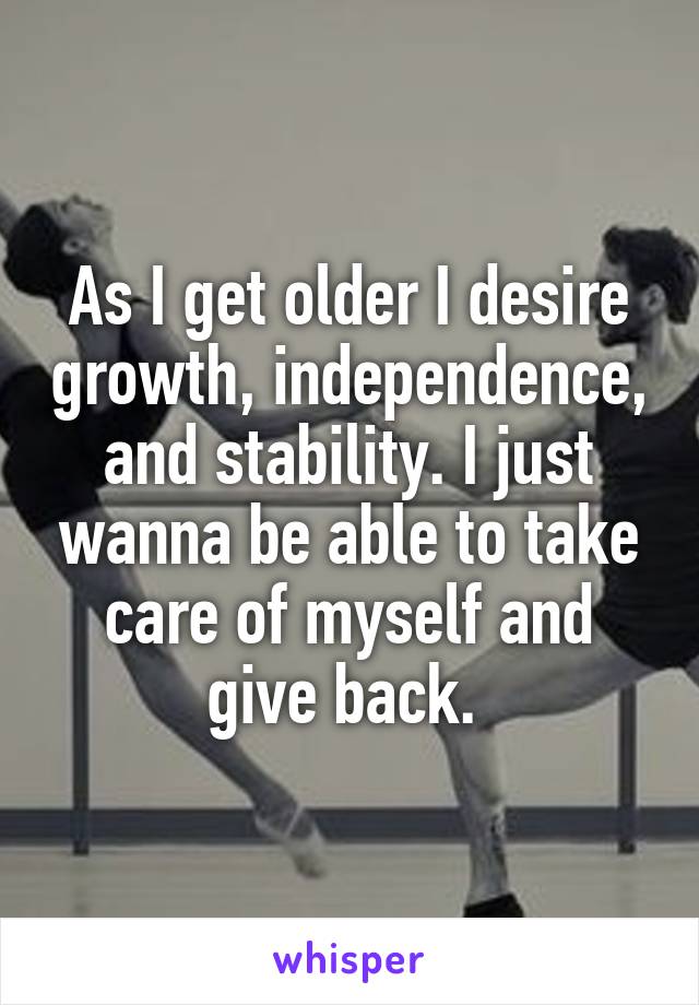 As I get older I desire growth, independence, and stability. I just wanna be able to take care of myself and give back. 