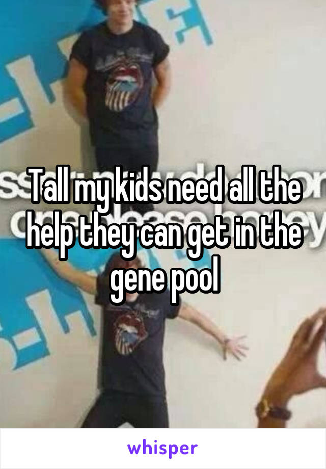 Tall my kids need all the help they can get in the gene pool