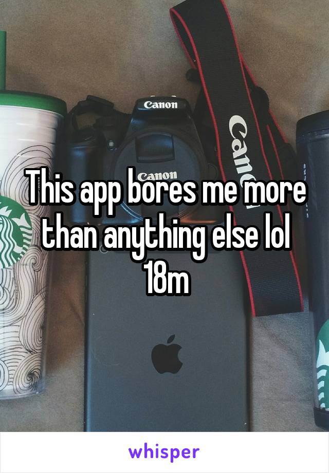 This app bores me more than anything else lol 18m