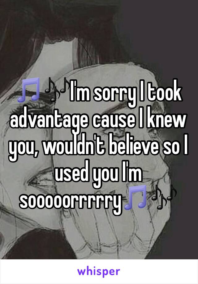 🎵🎶I'm sorry I took advantage cause I knew you, wouldn't believe so I used you I'm sooooorrrrry🎵🎶